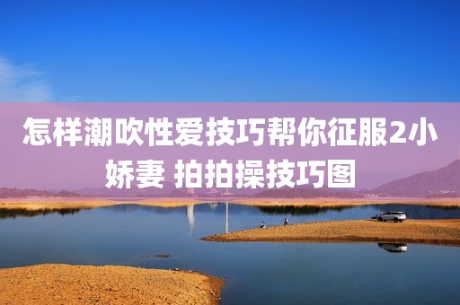 怎样潮吹性爱技巧帮你征服2小娇妻 拍拍操技巧图
