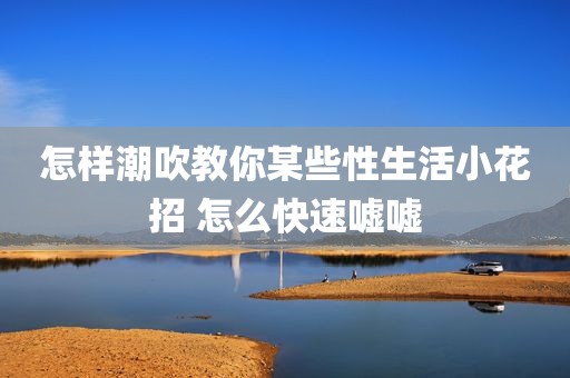 怎样潮吹教你某些性生活小花招 怎么快速嘘嘘