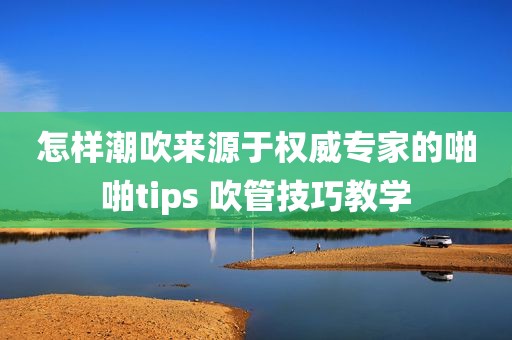 怎样潮吹来源于权威专家的啪啪tips 吹管技巧教学