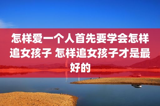 怎样爱一个人首先要学会怎样追女孩子 怎样追女孩子才是最好的