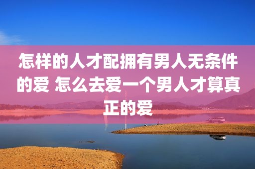怎样的人才配拥有男人无条件的爱 怎么去爱一个男人才算真正的爱