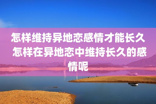 怎样维持异地恋感情才能长久 怎样在异地恋中维持长久的感情呢