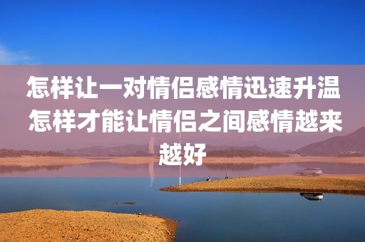 怎样让一对情侣感情迅速升温 怎样才能让情侣之间感情越来越好