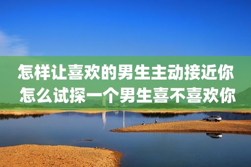 怎样让喜欢的男生主动接近你 怎么试探一个男生喜不喜欢你