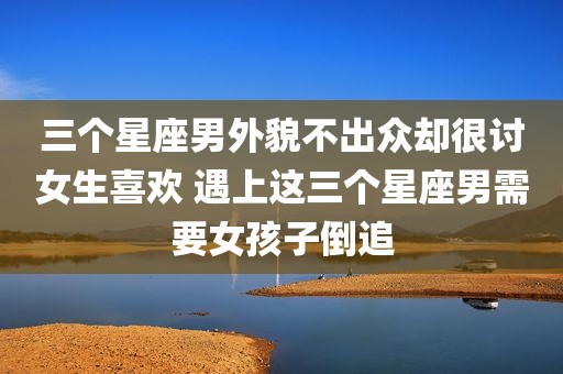 三个星座男外貌不出众却很讨女生喜欢 遇上这三个星座男需要女孩子倒追