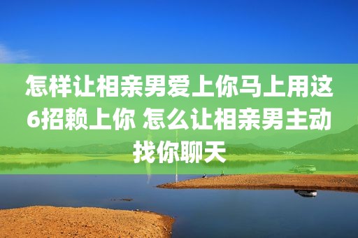 怎样让相亲男爱上你马上用这6招赖上你 怎么让相亲男主动找你聊天