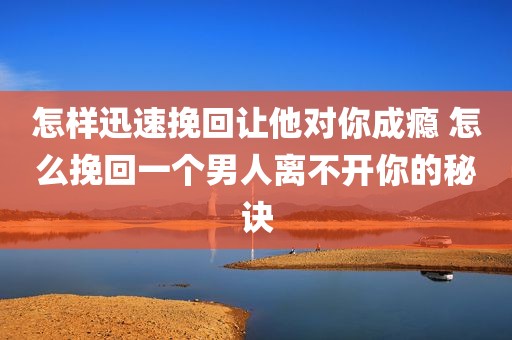 怎样迅速挽回让他对你成瘾 怎么挽回一个男人离不开你的秘诀