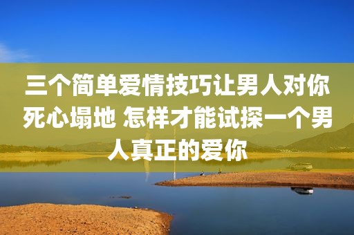 三个简单爱情技巧让男人对你死心塌地 怎样才能试探一个男人真正的爱你