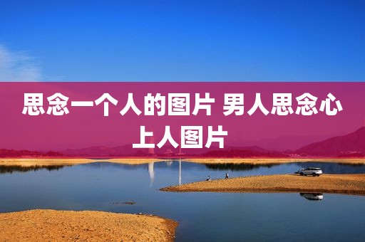 思念一个人的图片 男人思念心上人图片 