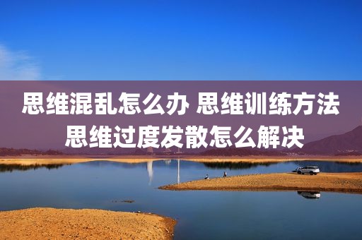 思维混乱怎么办 思维训练方法 思维过度发散怎么解决