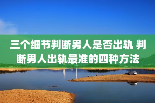三个细节判断男人是否出轨 判断男人出轨最准的四种方法