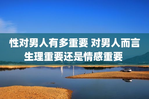 性对男人有多重要 对男人而言生理重要还是情感重要 