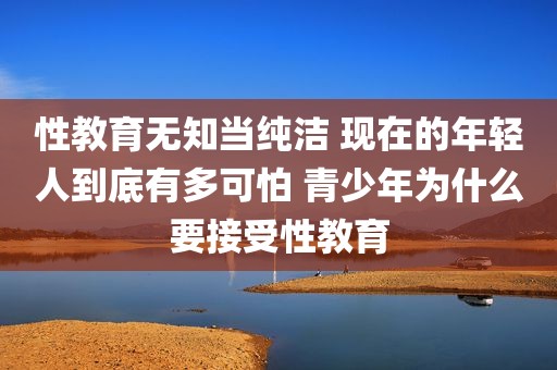 性教育无知当纯洁 现在的年轻人到底有多可怕 青少年为什么要接受性教育