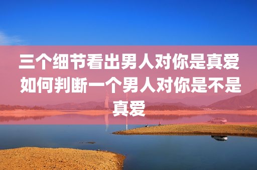 三个细节看出男人对你是真爱 如何判断一个男人对你是不是真爱