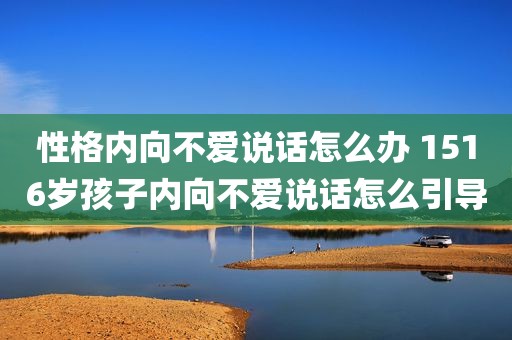 性格内向不爱说话怎么办 1516岁孩子内向不爱说话怎么引导