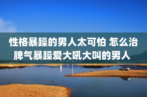 性格暴躁的男人太可怕 怎么治脾气暴躁爱大吼大叫的男人 