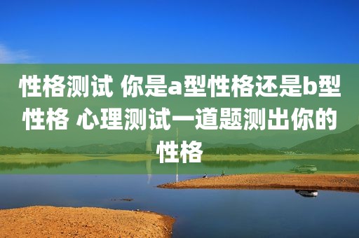 性格测试 你是a型性格还是b型性格 心理测试一道题测出你的性格