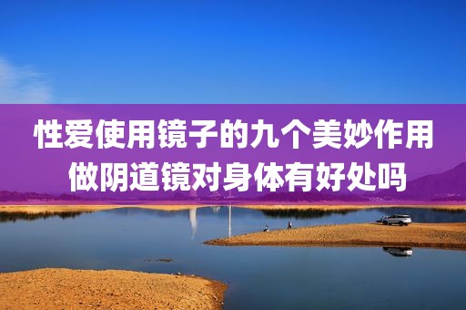 性爱使用镜子的九个美妙作用 做阴道镜对身体有好处吗