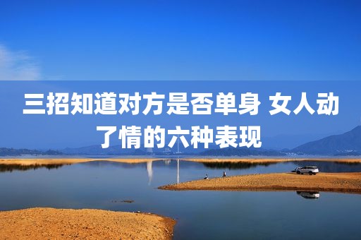 三招知道对方是否单身 女人动了情的六种表现 