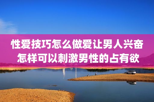 性爱技巧怎么做爱让男人兴奋 怎样可以刺激男性的占有欲
