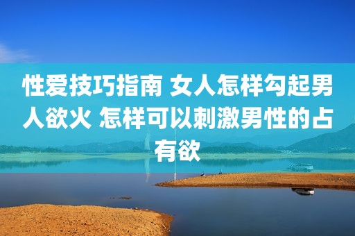 性爱技巧指南 女人怎样勾起男人欲火 怎样可以刺激男性的占有欲