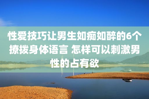 性爱技巧让男生如痴如醉的6个撩拨身体语言 怎样可以刺激男性的占有欲