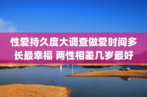 性爱持久度大调查做爱时间多长最幸福 两性相差几岁最好