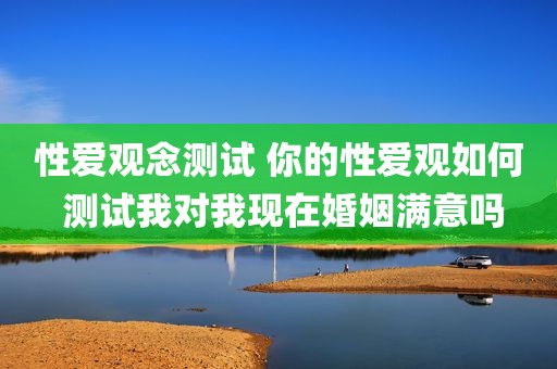 性爱观念测试 你的性爱观如何 测试我对我现在婚姻满意吗