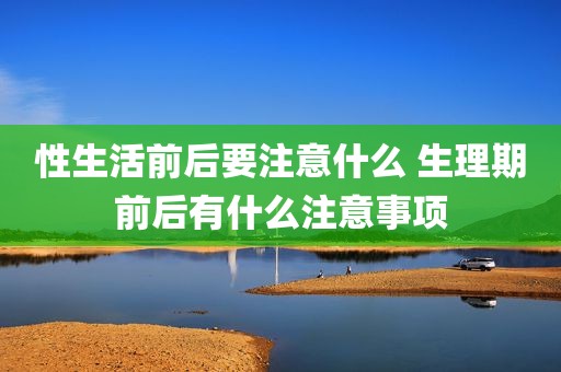 性生活前后要注意什么 生理期前后有什么注意事项