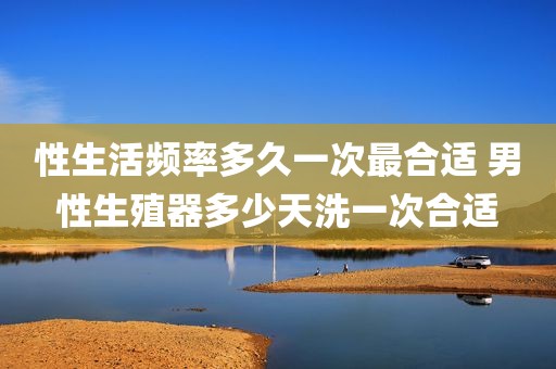 性生活频率多久一次最合适 男性生殖器多少天洗一次合适