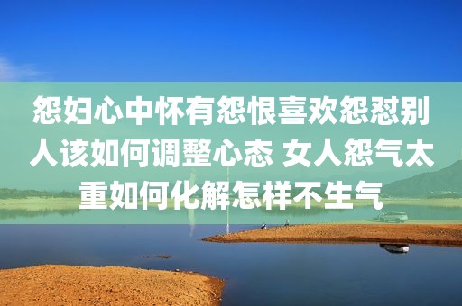 怨妇心中怀有怨恨喜欢怨怼别人该如何调整心态 女人怨气太重如何化解怎样不生气