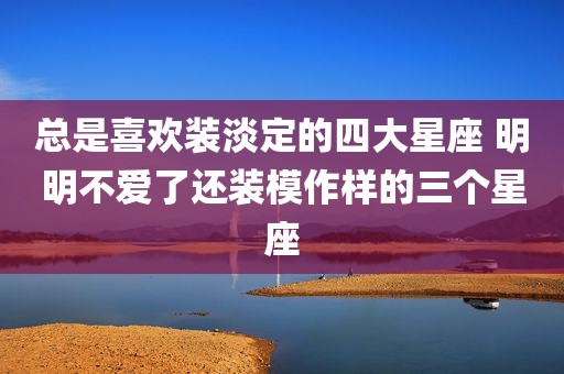 总是喜欢装淡定的四大星座 明明不爱了还装模作样的三个星座