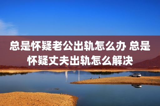 总是怀疑老公出轨怎么办 总是怀疑丈夫出轨怎么解决