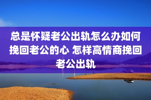总是怀疑老公出轨怎么办如何挽回老公的心 怎样高情商挽回老公出轨
