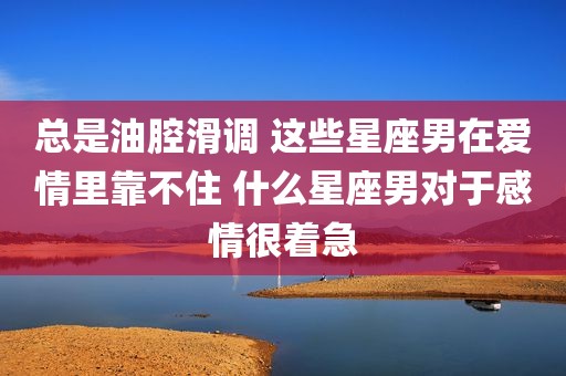 总是油腔滑调 这些星座男在爱情里靠不住 什么星座男对于感情很着急