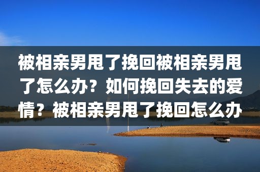 被相亲男甩了挽回被相亲男甩了怎么办？如何挽回失去的爱情？被相亲男甩了挽回怎么办