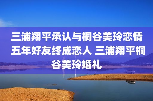 三浦翔平承认与桐谷美玲恋情 五年好友终成恋人 三浦翔平桐谷美玲婚礼