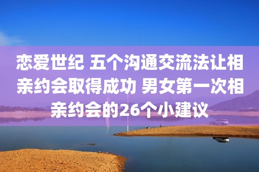 恋爱世纪 五个沟通交流法让相亲约会取得成功 男女第一次相亲约会的26个小建议
