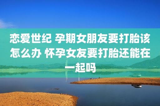 恋爱世纪 孕期女朋友要打胎该怎么办 怀孕女友要打胎还能在一起吗