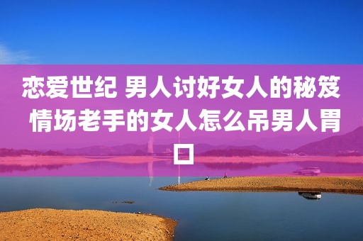 恋爱世纪 男人讨好女人的秘笈 情场老手的女人怎么吊男人胃口