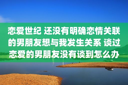 恋爱世纪 还没有明确恋情关联的男朋友想与我发生关系 谈过恋爱的男朋友没有谈到怎么办