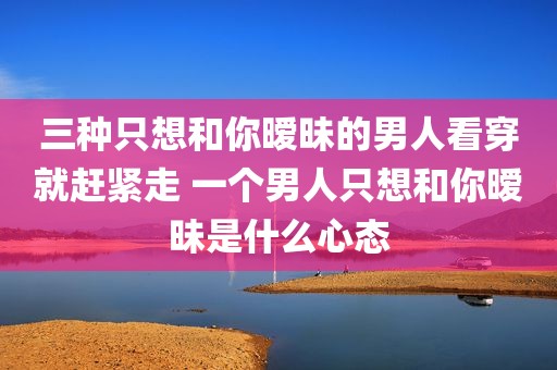 三种只想和你暧昧的男人看穿就赶紧走 一个男人只想和你暧昧是什么心态