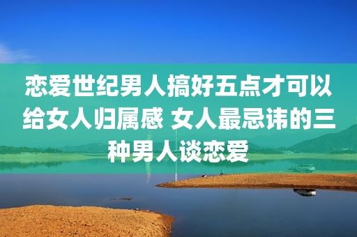 恋爱世纪男人搞好五点才可以给女人归属感 女人最忌讳的三种男人谈恋爱