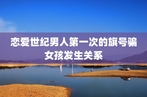 恋爱世纪男人第一次的旗号骗女孩发生关系