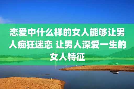 恋爱中什么样的女人能够让男人痴狂迷恋 让男人深爱一生的女人特征