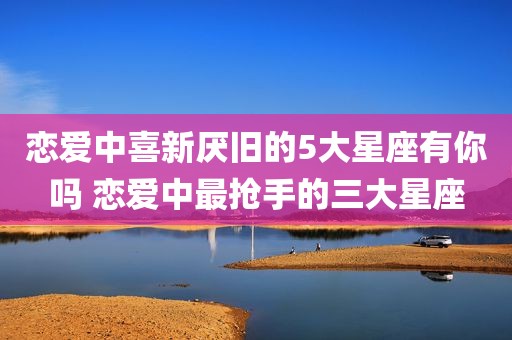 恋爱中喜新厌旧的5大星座有你吗 恋爱中最抢手的三大星座