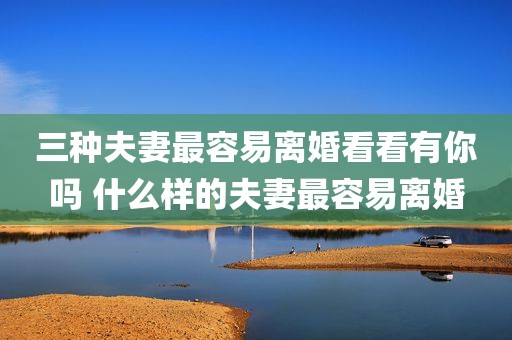三种夫妻最容易离婚看看有你吗 什么样的夫妻最容易离婚