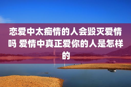 恋爱中太痴情的人会毁灭爱情吗 爱情中真正爱你的人是怎样的