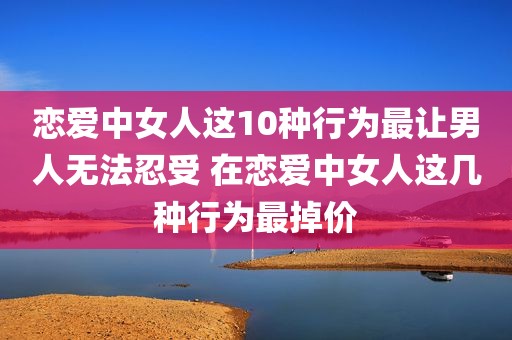 恋爱中女人这10种行为最让男人无法忍受 在恋爱中女人这几种行为最掉价