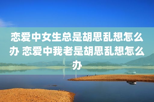 恋爱中女生总是胡思乱想怎么办 恋爱中我老是胡思乱想怎么办